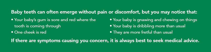 Baby teeth can often emerge without pain or discomfort, but you may notice that: 1. Your baby's gum is sore and red where the tooth is coming through. 2. One cheek is red. 3. Your baby is gnawing and chewing on things. 4. Your baby is dribbling more than usual. 5. They are more fretful than usual. If there are symptoms causing you concern, it is always best to seek medical advice.